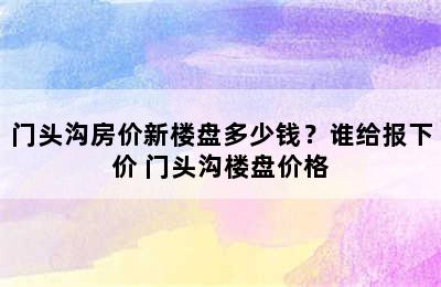 门头沟房价新楼盘多少钱？谁给报下价 门头沟楼盘价格